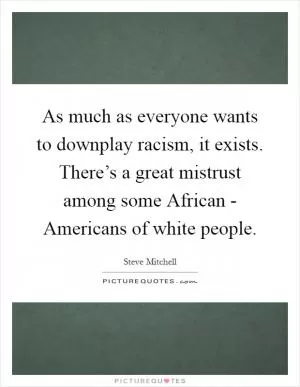 As much as everyone wants to downplay racism, it exists. There’s a great mistrust among some African - Americans of white people Picture Quote #1