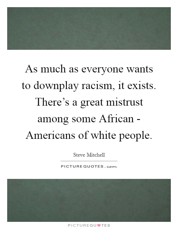 As much as everyone wants to downplay racism, it exists. There's a great mistrust among some African - Americans of white people Picture Quote #1