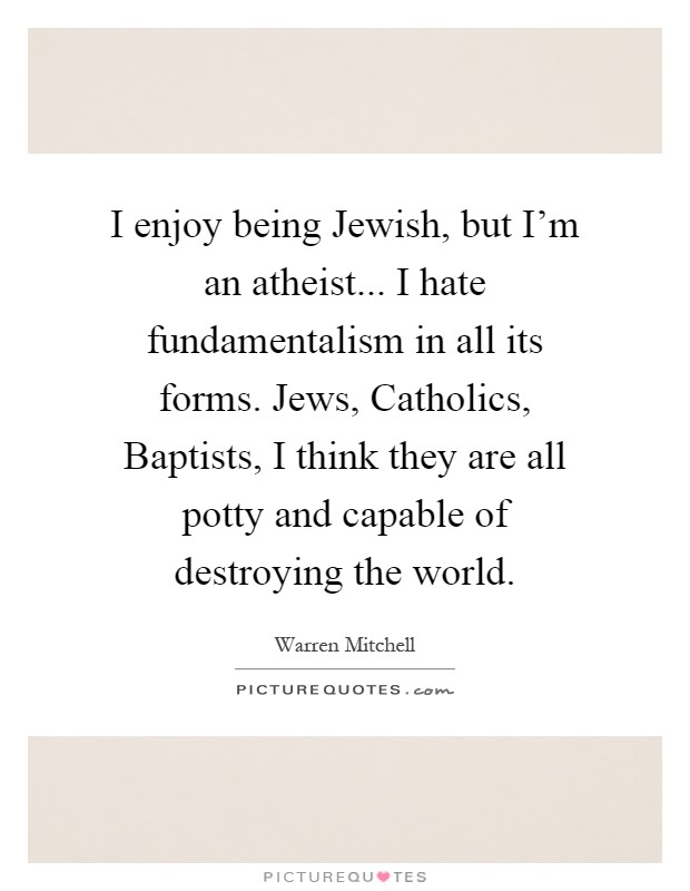 I enjoy being Jewish, but I'm an atheist... I hate fundamentalism in all its forms. Jews, Catholics, Baptists, I think they are all potty and capable of destroying the world Picture Quote #1