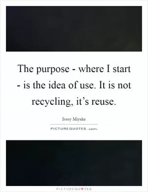 The purpose - where I start - is the idea of use. It is not recycling, it’s reuse Picture Quote #1