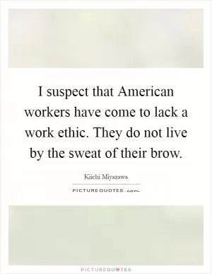 I suspect that American workers have come to lack a work ethic. They do not live by the sweat of their brow Picture Quote #1