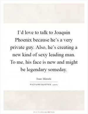 I’d love to talk to Joaquin Phoenix because he’s a very private guy. Also, he’s creating a new kind of sexy leading man. To me, his face is new and might be legendary someday Picture Quote #1