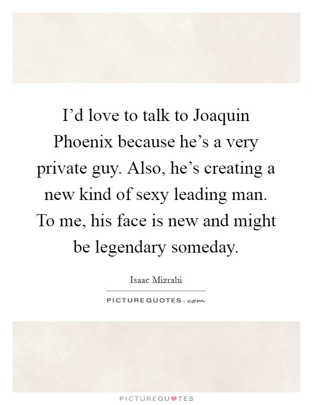 I'd love to talk to Joaquin Phoenix because he's a very private guy. Also, he's creating a new kind of sexy leading man. To me, his face is new and might be legendary someday Picture Quote #1