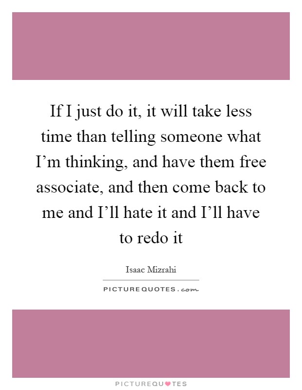 If I just do it, it will take less time than telling someone what I'm thinking, and have them free associate, and then come back to me and I'll hate it and I'll have to redo it Picture Quote #1