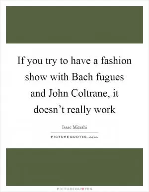 If you try to have a fashion show with Bach fugues and John Coltrane, it doesn’t really work Picture Quote #1