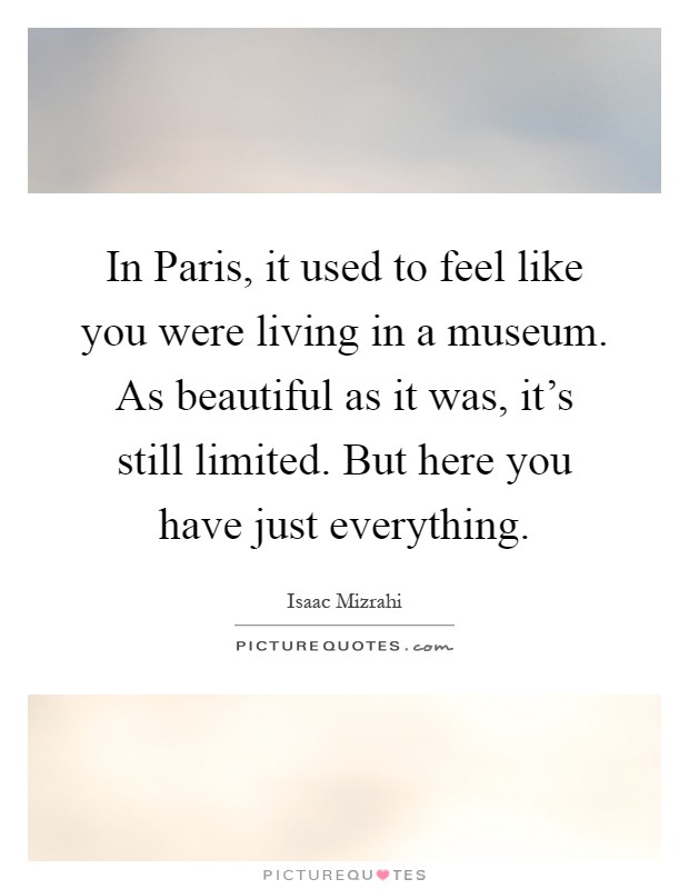 In Paris, it used to feel like you were living in a museum. As beautiful as it was, it's still limited. But here you have just everything Picture Quote #1