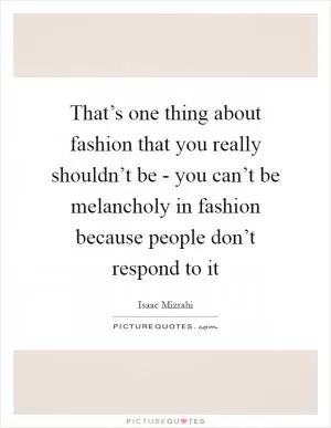 That’s one thing about fashion that you really shouldn’t be - you can’t be melancholy in fashion because people don’t respond to it Picture Quote #1