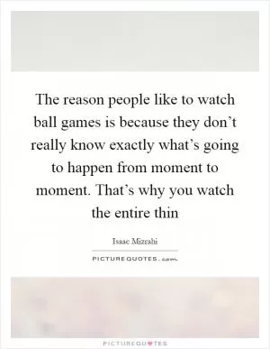 The reason people like to watch ball games is because they don’t really know exactly what’s going to happen from moment to moment. That’s why you watch the entire thin Picture Quote #1