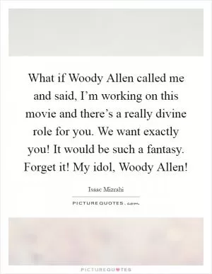 What if Woody Allen called me and said, I’m working on this movie and there’s a really divine role for you. We want exactly you! It would be such a fantasy. Forget it! My idol, Woody Allen! Picture Quote #1
