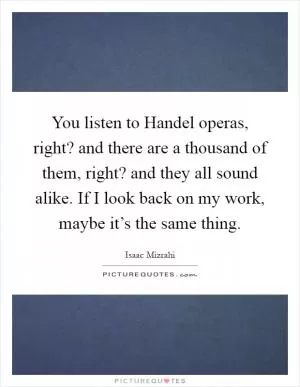 You listen to Handel operas, right? and there are a thousand of them, right? and they all sound alike. If I look back on my work, maybe it’s the same thing Picture Quote #1