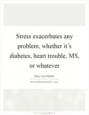Stress exacerbates any problem, whether it’s diabetes, heart trouble, MS, or whatever Picture Quote #1