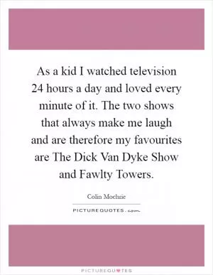 As a kid I watched television 24 hours a day and loved every minute of it. The two shows that always make me laugh and are therefore my favourites are The Dick Van Dyke Show and Fawlty Towers Picture Quote #1
