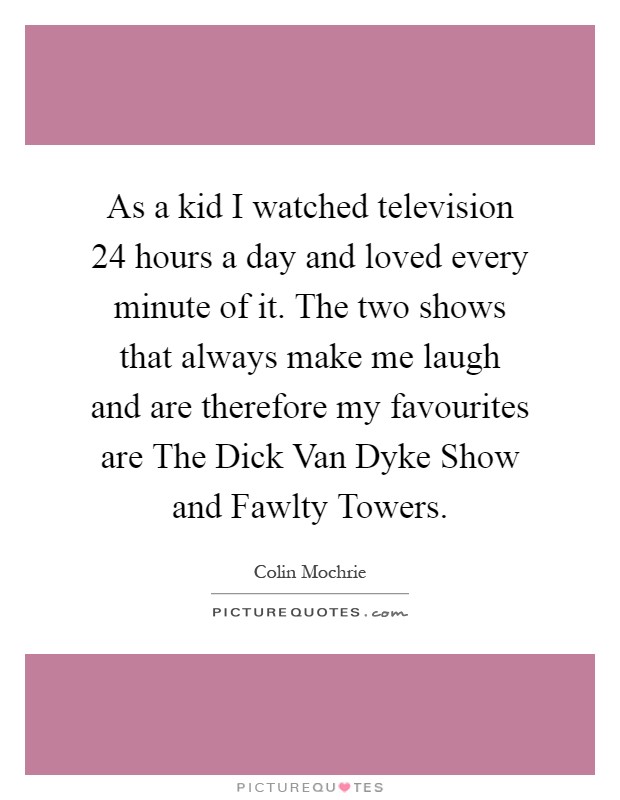 As a kid I watched television 24 hours a day and loved every minute of it. The two shows that always make me laugh and are therefore my favourites are The Dick Van Dyke Show and Fawlty Towers Picture Quote #1