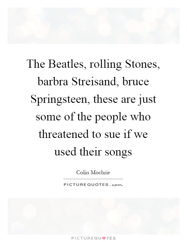 The Beatles, rolling Stones, barbra Streisand, bruce Springsteen, these are just some of the people who threatened to sue if we used their songs Picture Quote #1