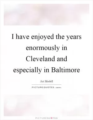 I have enjoyed the years enormously in Cleveland and especially in Baltimore Picture Quote #1