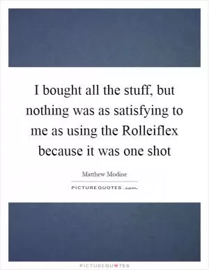 I bought all the stuff, but nothing was as satisfying to me as using the Rolleiflex because it was one shot Picture Quote #1