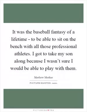 It was the baseball fantasy of a lifetime - to be able to sit on the bench with all those professional athletes. I got to take my son along because I wasn’t sure I would be able to play with them Picture Quote #1