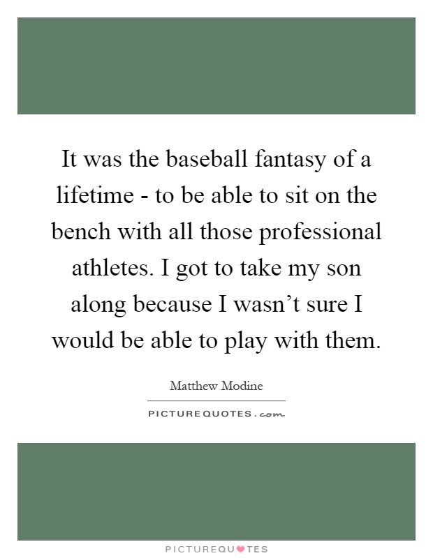 It was the baseball fantasy of a lifetime - to be able to sit on the bench with all those professional athletes. I got to take my son along because I wasn't sure I would be able to play with them Picture Quote #1