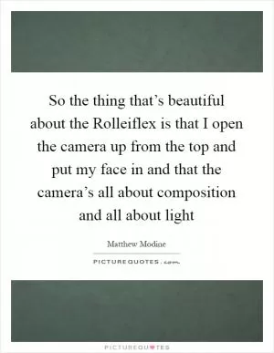 So the thing that’s beautiful about the Rolleiflex is that I open the camera up from the top and put my face in and that the camera’s all about composition and all about light Picture Quote #1