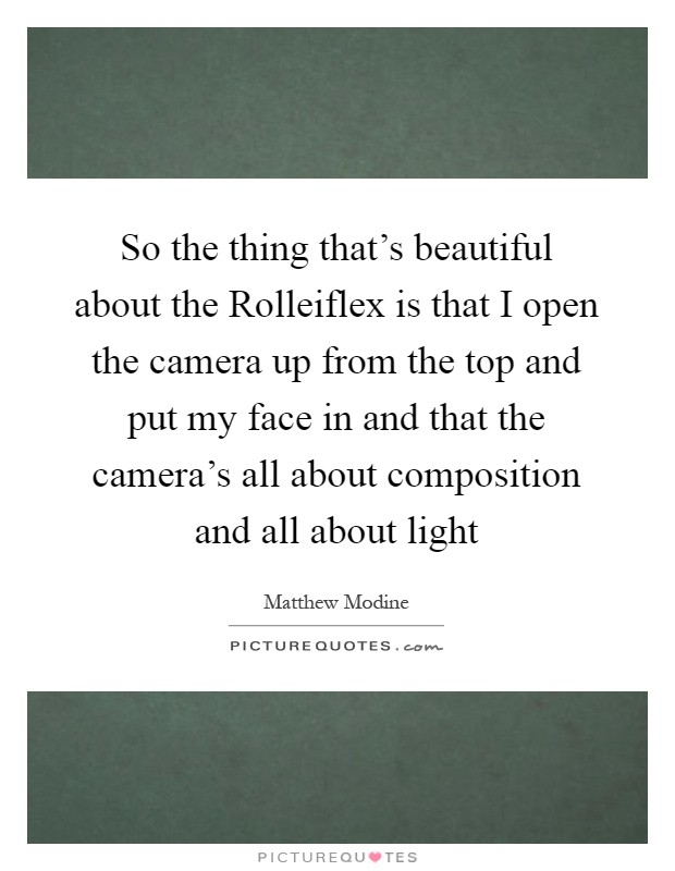 So the thing that's beautiful about the Rolleiflex is that I open the camera up from the top and put my face in and that the camera's all about composition and all about light Picture Quote #1