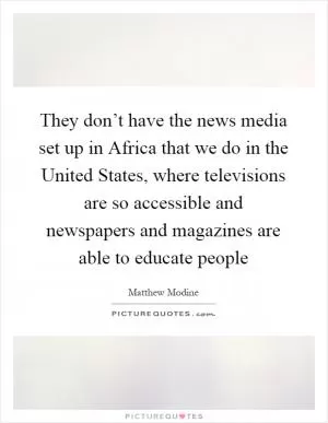 They don’t have the news media set up in Africa that we do in the United States, where televisions are so accessible and newspapers and magazines are able to educate people Picture Quote #1
