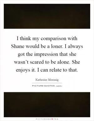 I think my comparison with Shane would be a loner. I always got the impression that she wasn’t scared to be alone. She enjoys it. I can relate to that Picture Quote #1