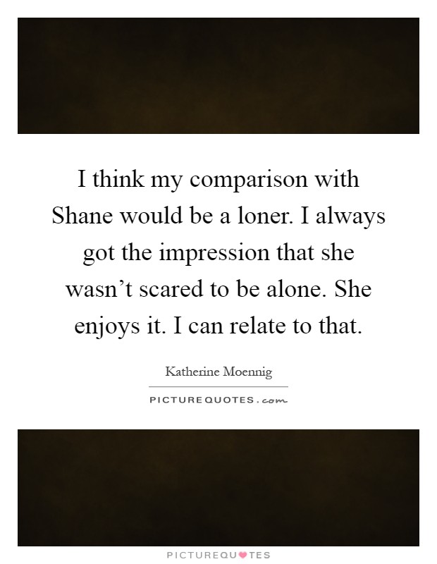I think my comparison with Shane would be a loner. I always got the impression that she wasn't scared to be alone. She enjoys it. I can relate to that Picture Quote #1