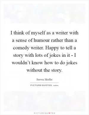 I think of myself as a writer with a sense of humour rather than a comedy writer. Happy to tell a story with lots of jokes in it - I wouldn’t know how to do jokes without the story Picture Quote #1