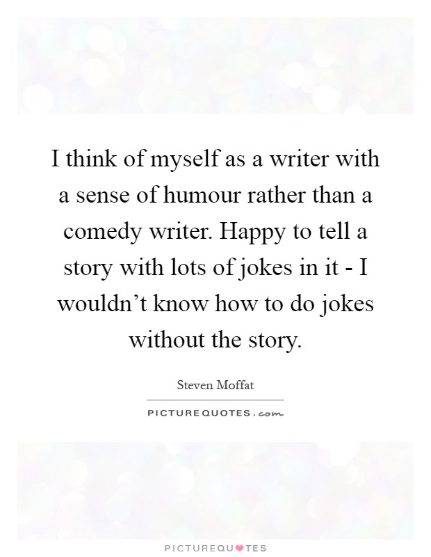 I think of myself as a writer with a sense of humour rather than a comedy writer. Happy to tell a story with lots of jokes in it - I wouldn't know how to do jokes without the story Picture Quote #1