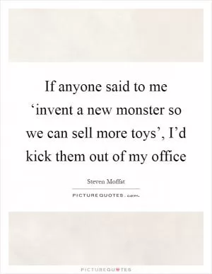 If anyone said to me ‘invent a new monster so we can sell more toys’, I’d kick them out of my office Picture Quote #1