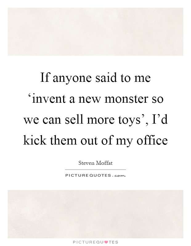 If anyone said to me ‘invent a new monster so we can sell more toys', I'd kick them out of my office Picture Quote #1