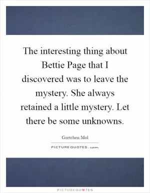 The interesting thing about Bettie Page that I discovered was to leave the mystery. She always retained a little mystery. Let there be some unknowns Picture Quote #1