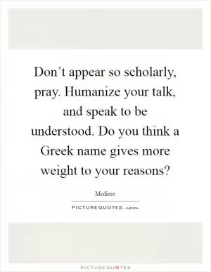 Don’t appear so scholarly, pray. Humanize your talk, and speak to be understood. Do you think a Greek name gives more weight to your reasons? Picture Quote #1