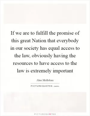 If we are to fulfill the promise of this great Nation that everybody in our society has equal access to the law, obviously having the resources to have access to the law is extremely important Picture Quote #1