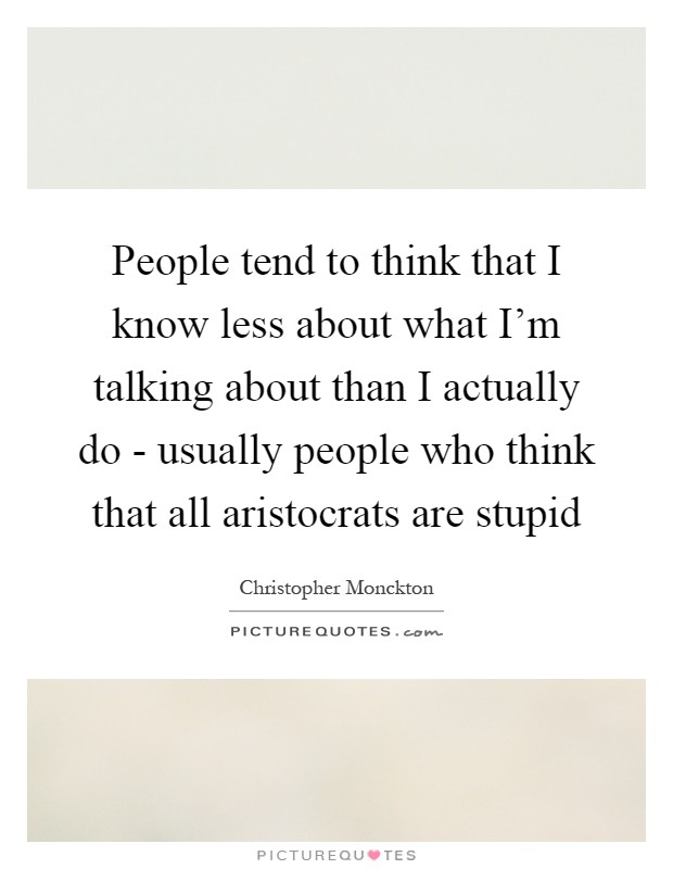 People tend to think that I know less about what I'm talking about than I actually do - usually people who think that all aristocrats are stupid Picture Quote #1
