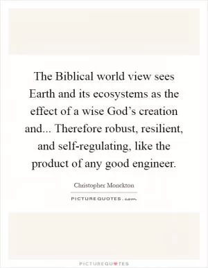 The Biblical world view sees Earth and its ecosystems as the effect of a wise God’s creation and... Therefore robust, resilient, and self-regulating, like the product of any good engineer Picture Quote #1