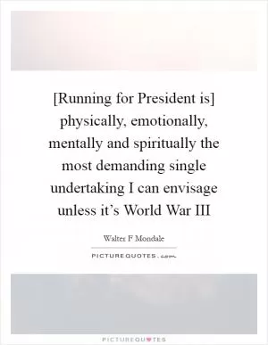 [Running for President is] physically, emotionally, mentally and spiritually the most demanding single undertaking I can envisage unless it’s World War III Picture Quote #1