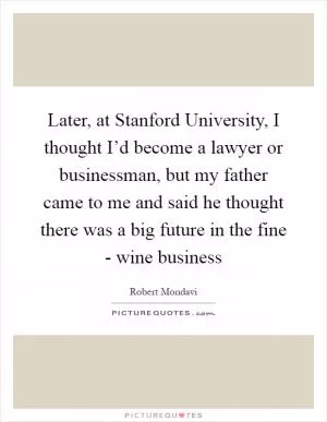 Later, at Stanford University, I thought I’d become a lawyer or businessman, but my father came to me and said he thought there was a big future in the fine - wine business Picture Quote #1