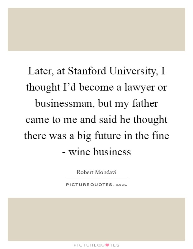 Later, at Stanford University, I thought I'd become a lawyer or businessman, but my father came to me and said he thought there was a big future in the fine - wine business Picture Quote #1