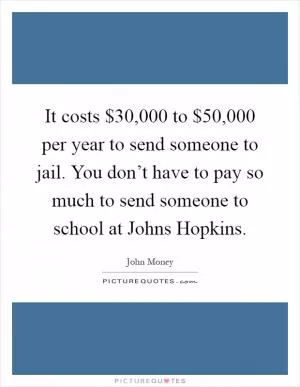 It costs $30,000 to $50,000 per year to send someone to jail. You don’t have to pay so much to send someone to school at Johns Hopkins Picture Quote #1
