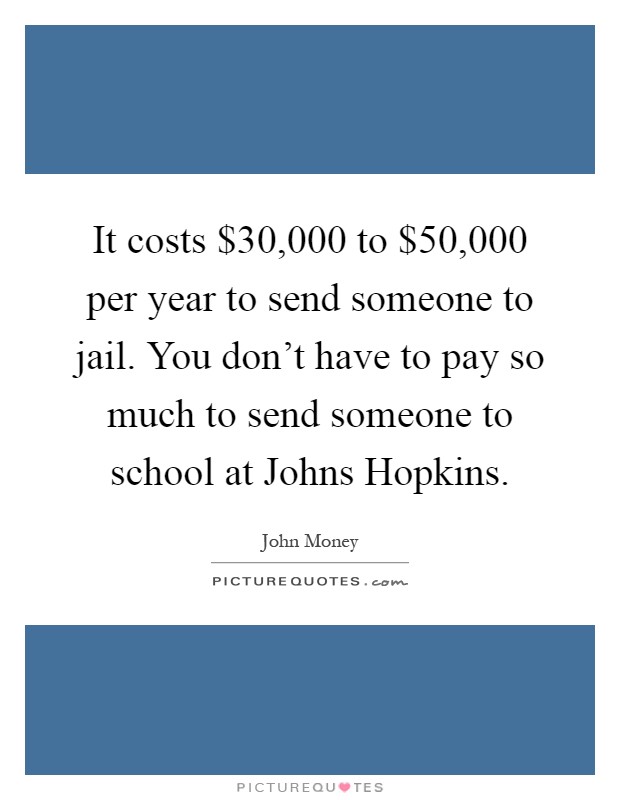 It costs $30,000 to $50,000 per year to send someone to jail. You don't have to pay so much to send someone to school at Johns Hopkins Picture Quote #1