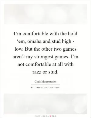 I’m comfortable with the hold ‘em, omaha and stud high - low. But the other two games aren’t my strongest games. I’m not comfortable at all with razz or stud Picture Quote #1