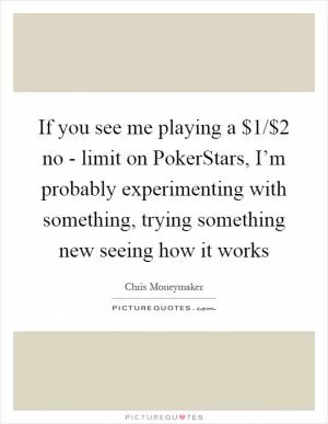 If you see me playing a $1/$2 no - limit on PokerStars, I’m probably experimenting with something, trying something new seeing how it works Picture Quote #1