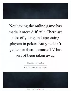 Not having the online game has made it more difficult. There are a lot of young and upcoming players in poker. But you don’t get to see them because TV has sort of been taken away Picture Quote #1