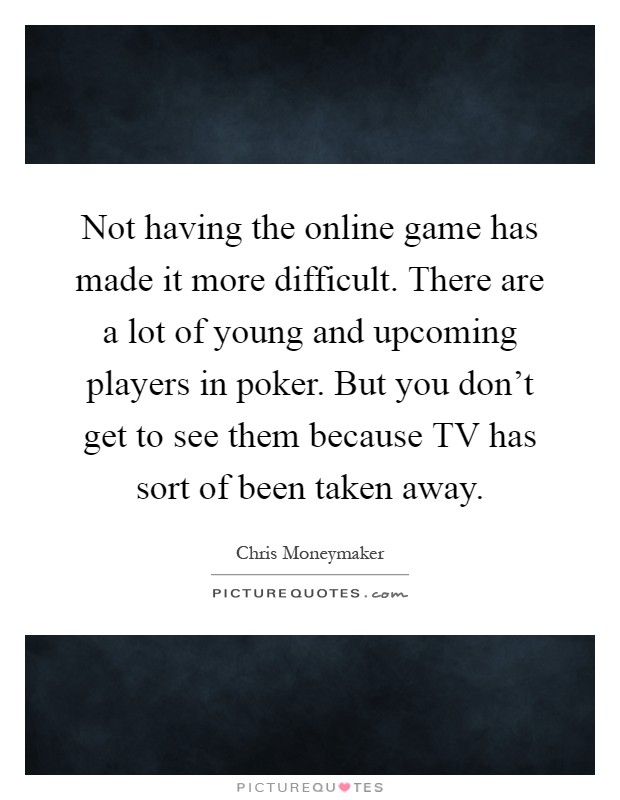 Not having the online game has made it more difficult. There are a lot of young and upcoming players in poker. But you don't get to see them because TV has sort of been taken away Picture Quote #1