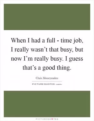 When I had a full - time job, I really wasn’t that busy, but now I’m really busy. I guess that’s a good thing Picture Quote #1