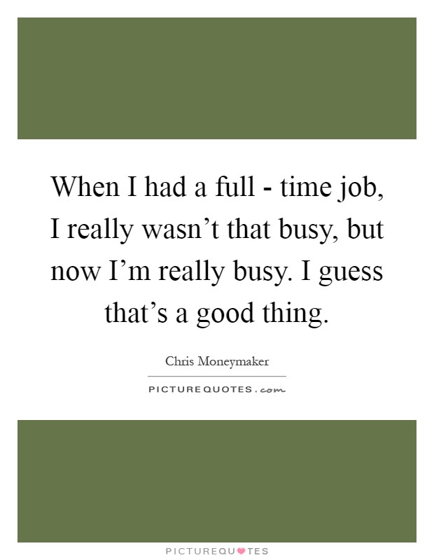 When I had a full - time job, I really wasn't that busy, but now I'm really busy. I guess that's a good thing Picture Quote #1
