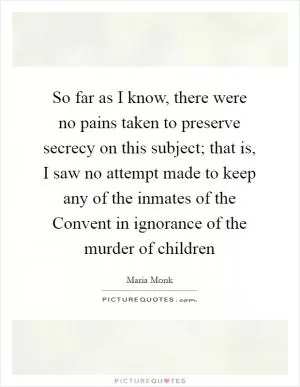 So far as I know, there were no pains taken to preserve secrecy on this subject; that is, I saw no attempt made to keep any of the inmates of the Convent in ignorance of the murder of children Picture Quote #1