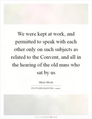 We were kept at work, and permitted to speak with each other only on such subjects as related to the Convent, and all in the hearing of the old nuns who sat by us Picture Quote #1