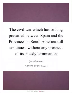 The civil war which has so long prevailed between Spain and the Provinces in South America still continues, without any prospect of its speedy termination Picture Quote #1